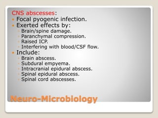 Neuro-Microbiology
CNS abscesses:
 Focal pyogenic infection.
 Exerted effects by:
◦ Brain/spine damage.
◦ Paranchymal compression.
◦ Raised ICP.
◦ Interfering with blood/CSF flow.
 Include:
◦ Brain abscess.
◦ Subdural empyema.
◦ Intracranial epidural abscess.
◦ Spinal epidural abscess.
◦ Spinal cord abscesses.
 