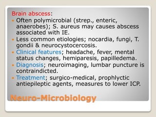 Neuro-Microbiology
Brain abscess:
 Often polymicrobial (strep., enteric,
anaerobes); S. aureus may causes abscess
associated with IE.
 Less common etiologies; nocardia, fungi, T.
gondii & neurocystocercosis.
 Clinical features; headache, fever, mental
status changes, hemiparesis, papilledema.
 Diagnosis; neuroimaging, lumbar puncture is
contraindicted.
 Treatment; surgico-medical, prophlyctic
antiepileptic agents, measures to lower ICP.
 