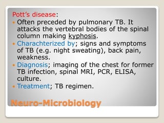 Neuro-Microbiology
Pott’s disease:
 Often preceded by pulmonary TB. It
attacks the vertebral bodies of the spinal
column making kyphosis.
 Charachterized by; signs and symptoms
of TB (e.g. night sweating), back pain,
weakness.
 Diagnosis; imaging of the chest for former
TB infection, spinal MRI, PCR, ELISA,
culture.
 Treatment; TB regimen.
 