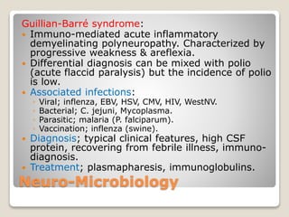 Neuro-Microbiology
Guillian-Barré syndrome:
 Immuno-mediated acute inflammatory
demyelinating polyneuropathy. Characterized by
progressive weakness & areflexia.
 Differential diagnosis can be mixed with polio
(acute flaccid paralysis) but the incidence of polio
is low.
 Associated infections:
◦ Viral; inflenza, EBV, HSV, CMV, HIV, WestNV.
◦ Bacterial; C. jejuni, Mycoplasma.
◦ Parasitic; malaria (P. falciparum).
◦ Vaccination; inflenza (swine).
 Diagnosis; typical clinical features, high CSF
protein, recovering from febrile illness, immuno-
diagnosis.
 Treatment; plasmapharesis, immunoglobulins.
 