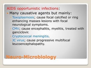 Neuro-Microbiology
AIDS opportunistic infections:
 Many causative agents but mainly:
◦ Toxoplasmosis; cause focal calcified or ring
enhancing masses lesions with focal
neurological symptoms.
◦ CMV; cause encephalitis, myelitis, treated with
ganciclovir.
◦ Cryptococcal meningitis.
◦ JC virus; cause progressive multifocal
leucoencephalopathy.
 