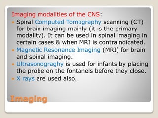 Imaging
Imaging modalities of the CNS:
 Spiral Computed Tomography scanning (CT)
for brain imaging mainly (it is the primary
modality). It can be used in spinal imaging in
certain cases & when MRI is contraindicated.
 Magnetic Resonance Imaging (MRI) for brain
and spinal imaging.
 Ultrasonograghy is used for infants by placing
the probe on the fontanels before they close.
 X rays are used also.
 