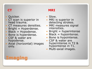 Imaging
CT MRI
 Quicker.
 CT scan is superior in
head trauma.
 CT measures densities.
 Bright = Hyperdense.
 Black = Hypodense.
 Bone is hyperdense.
 CSF & water are
hypodense.
 Axial (horizontal) images
only.
 Slow.
 MRI is superior in
detecting strokes.
 MRI measures signal
intensities.
 Bright = hyperintense
 Black = hypointense.
 Bone is hypointense.
 CSF & water are
hyperintense in T2 &
hypointense in T1.
 Multi-axial images.
 