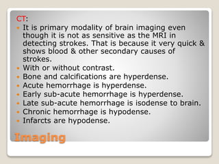 Imaging
CT:
 It is primary modality of brain imaging even
though it is not as sensitive as the MRI in
detecting strokes. That is because it very quick &
shows blood & other secondary causes of
strokes.
 With or without contrast.
 Bone and calcifications are hyperdense.
 Acute hemorrhage is hyperdense.
 Early sub-acute hemorrhage is hyperdense.
 Late sub-acute hemorrhage is isodense to brain.
 Chronic hemorrhage is hypodense.
 Infarcts are hypodense.
 