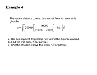 Example 4
The vertical distance covered by a rocket from to seconds is
given by:
∫ 





−



−
=
30
8
89
2100140000
140000
2000 dtt.
t
lnx
a) Use two-segment Trapezoidal rule to find the distance covered.
b) Find the true error, for part (a).
c) Find the absolute relative true error, for part (a).a∈
tE
 