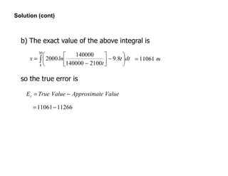 Solution (cont)
∫ 





−



−
=
30
8
89
2100140000
140000
2000 dtt.
t
lnx m11061=
b) The exact value of the above integral is
so the true error is
ValueeApproximatValueTrueEt −=
1126611061−=
 