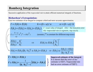 )()(
)(
)(
2
2
1
212
2
2
1
2
1






≅⇒≅
h
h
hEhE
h
h
hE
hE
Romberg Integration
Successive application of the trapezoidal rule to attain efficient numerical integrals of functions.
Richardson’s Extrapolation:
Uses two estimates of an integral to compute a third and more accurate approximation.
sizes)stepdifferentforconstantis(assume
)()()()(
/)(/)()()(
)
2
(
2
12
2211
fhOfh
ab
E
hEhIhEhI
habnnabhhEhII
′′=′′
−
≅
+=+
−=−=+=
I = exact value of integral E(h) = the truncation error
I(h): trapezoidal rule (n segments, step size h)
Improved estimate of the integral.
It is shown that the error of this
estimate is O(h4). Trapezoidal rule
had an error estimate of O(h2).( )
[ ])()(
/
)(
)()(
122
21
2
22
1
1
hIhI
hh
hII
hEhII
−
−
+≅
+=
( )
( ) 1/
)()(
)()()(/)()( 2
21
12
222
2
2121
−
−
≅⇒+≅+
hh
hIhI
hEhEhIhhhEhI
 