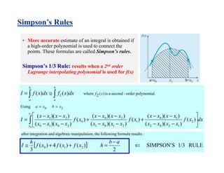 • More accurate estimate of an integral is obtained if
a high-order polynomial is used to connect the
points. These formulas are called Simpson’s rules.
Simpson’s 1/3 Rule: results when a 2nd order
Lagrange interpolating polynomial is used for f(x)
dxxf
xxxx
xxxx
xf
xxxx
xxxx
xf
xxxx
xxxx
I
dxxfdxxfI
x
x
b
a
b
a
xbxa
xf
∫
∫ ∫






−−
−−
+
−−
−−
+
−−
−−
=
≅=
==
2
0
)(
))((
))((
)(
))((
))((
)(
))((
))((
)()(
2
1202
10
1
2101
20
0
2010
21
20
2
Using
.polynomialorder-secondais)(2where
[ ] RULE1/3SSIMPSON'
2
)()(4)(
3
210
:resultsformulafollowingtheon,manipulatialgebraicandnintegratioafter
⇐
−
=++≅
ab
hxfxfxf
h
I
a=x0 x1 b=x2
Simpson’s Rules
 