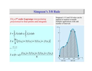 38
[ ]
8
)()(3)(3)(
)(
)()(3)(3)(
8
3
)()(
3210
3210
3
3
)(
xfxfxfxf
abI
xfxfxfxf
h
I
dxxfdxxfI
ab
h
b
a
b
a
+++
−≅
+++≅
≅=
−
=
∫ ∫
Simpson’s 3/8 Rule
Simpson’s 1/3 and 3/8 rules can be
applied in tandem to handle
multiple applications with odd
number of intervals
Fit a 3rd order Lagrange interpolating
polynomial to four points and integrate
 