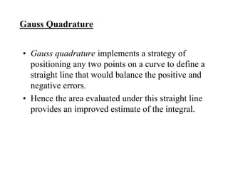 Gauss Quadrature
• Gauss quadrature implements a strategy of
positioning any two points on a curve to define a
straight line that would balance the positive and
negative errors.
• Hence the area evaluated under this straight line
provides an improved estimate of the integral.
 