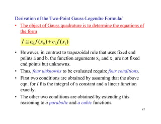 47
Derivation of the Two-Point Gauss-Legendre Formula/
• The object of Gauss quadrature is to determine the equations of
the form
• However, in contrast to trapezoidal rule that uses fixed end
points a and b, the function arguments x0 and x1 are not fixed
end points but unknowns.
• Thus, four unknowns to be evaluated require four conditions.
• First two conditions are obtained by assuming that the above
eqn. for I fits the integral of a constant and a linear function
exactly.
• The other two conditions are obtained by extending this
reasoning to a parabolic and a cubic functions.
)()( 1100 xfcxfcI +≅
 