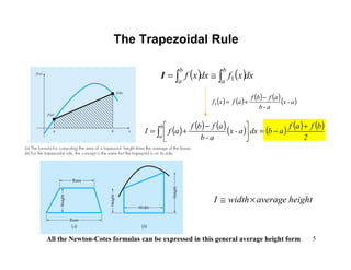 5
The Trapezoidal Rule
( ) ( )dxxfdxxf
b
a
b
a ∫∫ ≅= 1I
( ) ( ) ( ) ( )( )a-x
a-b
afbf
afxf
−
+=1
( ) ( ) ( )( ) ( ) ( ) ( )
2
bfaf
abdxa-x
a-b
afbf
afI
b
a
+
−=




 −
+= ∫
All the Newton-Cotes formulas can be expressed in this general average height form
heightaveragewidthI ×≅
 