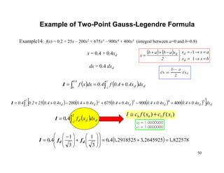 50
Example of Two-Point Gauss-Legendre Formula
( ) 8225781264592532918525140
3
1
3
1
40 ....ff.I dd =+=
















+






 −
=
( ) ( )∫∫ +==
1
1-
0.8
0 dd dx0.4x0.4f0.4dxxfI
( )∫=
1
1- ddd dxxf40.I
Example14: f(x) = 0.2 + 25x – 200x2 + 675x3 – 900x4 + 400x5 (integral between a=0 and b=0.8)
x = 0.4 + 0.4xd
dx = 0.4 dxd
( ) ( ) ( ) ( ) ( )[ ]∫ +++−+++−++=
1
1- dddddd dx0.4x0.40.4x0.40.4x0.40.4x0.40.4x0.4250.20.4
543
400900675200 2
I
( ) ( )
bxx
ax-x
2
xabab
x
d
dd
=→=
=→=


−++
=
1
1
)()( 1100 xfcxfcI +≅
 