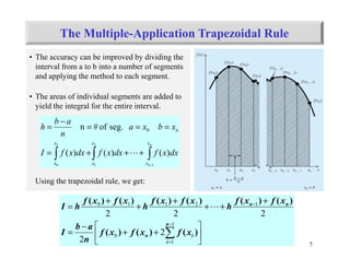 7
• The accuracy can be improved by dividing the
interval from a to b into a number of segments
and applying the method to each segment.
• The areas of individual segments are added to
yield the integral for the entire interval.
Using the trapezoidal rule, we get:
∫∫∫
−
+++=
===
−
=
n
n
x
x
x
x
x
x
n
dxxfdxxfdxxfI
xbxa
n
ab
h
1
2
1
1
0
)()()(
seg.of#n 0
L






++
−
=
+
++
+
+
+
=
∑
−
=
−
1
1
0
12110
2
2
222
n
i
in
nn
xfxfxf
n
ab
I
xfxf
h
xfxf
h
xfxf
hI
)()()(
)()()()()()(
L
The Multiple-Application Trapezoidal Rule
 