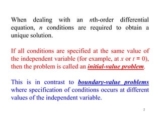2
When dealing with an nth-order differential
equation, n conditions are required to obtain a
unique solution.
If all conditions are specified at the same value of
the independent variable (for example, at x or t = 0),
then the problem is called an initial-value problem.
This is in contrast to boundary-value problems
where specification of conditions occurs at different
values of the independent variable.
 