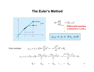 4
The Euler’s Method
( )ii
xx
y,xf
dx
dy
i
==
=
φ
Error estimate:
( )
n
n
n
i2i
iii Rh
n!
y
h
2!
y
hyyy +++
′′
+′+=+ L1
( ) ( ) ( ) ( )( )
n
nii
1-n
3ii2ii
iiii Rh
n!
y,xf
h
3!
y,xf
h
2!
y,xf
hy,xfyy ++
′′
+
′
++=+ L1
Et = Et,2 + Et,3 + … + Et,n
Differential equation
evaluated at xi and yi
 