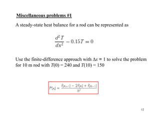 12
A steady-state heat balance for a rod can be represented as
Use the finite-difference approach with ∆x = 1 to solve the problem
for 10 m rod with T(0) = 240 and T(10) = 150
Miscellaneous problems #1
 