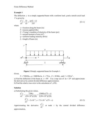 Finite Difference Method
Example 1
The deflection y in a simply supported beam with a uniform load q and a tensile axial load
T is given by
EI
xLqx
EI
Ty
dx
yd
2
)(
2
2
−
=− (E1.1)
where
=x location along the beam (in)
=T tension applied (lbs)
=E Young’s modulus of elasticity of the beam (psi)
=I second moment of area (in4
)
=q uniform loading intensity (lb/in)
=L length of beam (in)
Figure 3 Simply supported beam for Example 1.
Given,
7200=T lbs, 5400=q lbs/in, in75=L , Msi30=E , and 4
in120=I ,
a) Find the deflection of the beam at "50=x . Use a step size of "25=∆x and approximate
the derivatives by central divided difference approximation.
b) Find the relative true error in the calculation of )50(y .
Solution
a) Substituting the given values,
)120)(1030(2
)75()5400(
)120)(1030(
7200
662
2
×
−
=
×
−
xxy
dx
yd
)75(105.7102 76
2
2
xxy
dx
yd
−×=×− −−
(E1.2)
Approximating the derivative 2
2
dx
yd
at node i by the central divided difference
approximation,
q
y
L
x TT
 