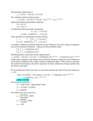 The particular solution then is
52
1075.3125.28375.0 ×+−= xxyp
The complete solution is then given by
xx
eKeKxxy 0014142.0
2
0014142.0
1
52
1075.3125.28375.0 −
++×+−=
Applying the following boundary conditions
0)0( ==xy
0)75( ==xy
we obtain the following system of equations
5
21 1075.3 ×−=+ KK
5
21 1075.389937.01119.1 ×−=+ KK
These equations are represented in matrix form by






×−
×−
=











5
5
2
1
1075.3
1075.3
89937.01119.1
11
K
K
A number of different numerical methods may be utilized to solve this system of equations
such as the Gaussian elimination. Using any of these methods yields






×−
×−
=





5
5
2
1
10974343774.1
10775656226.1
K
K
Substituting these values back into the equation gives
xx
eexxy 0014142.050014142.0552
10974343774.110775656266.11075.3125.28375.0 −
×−×−×+−=
Unlike other examples in this chapter and in the book, the above expression for the deflection
of the beam is displayed with a larger number of significant digits. This is done to minimize
the round-off error because the above expression involves subtraction of large numbers that
are close to each other.
b) To calculate the relative true error, we must first calculate the value of the exact solution at
50=y .
)50(0014142.0552
10775656266.11075.3)50(125.28)50(375.0)50( ey ×−×+−=
)50(0014142.05
10974343774.1 −
×− e
5320.0)50( −=y
The true error is given by
tE = Exact Value – Approximate Value
)5852.0(5320.0 −−−=tE
05320.0=tE
The relative true error is given by
%100
ValueTrue
ErrorTrue
×=∈t
%100
5320.0
05320.0
×
−
=∈t
%10−=∈t
 