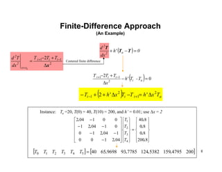 8
Finite-Difference Approach
(An Example)
2
11 2
x∆
+−
= −+
=
iii
xx
2
2
TTT
dx
Td
i
( ) 0h'
dx
d
a2
2
=−+ TT
T
( ) 0
2
2
11
=−
∆
+− −+
ai
iii
T-Th'
x
TTT
( ) aiii Txh'TTxh'T 2
1
2
1 2 ∆=−∆++− +−
Instance: Ta =20, T(0) = 40, T(10) = 200, and h’ = 0.01; use ∆x = 2














=


























−
−−
−−
−
8200
80
80
840
042100
104210
010421
001042
4
3
2
1
.
.
.
.
.
.
.
.
T
T
T
T
[ ] [ ]2004795159538212477859396986540543210 ....=TTTTTT
Centered finite difference
 