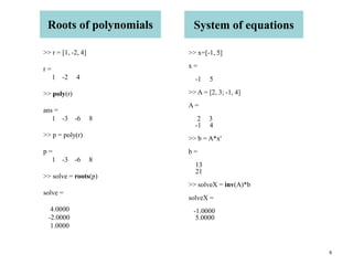 6
Roots of polynomials
>> r = [1, -2, 4]
r =
1 -2 4
>> poly(r)
ans =
1 -3 -6 8
>> p = poly(r)
p =
1 -3 -6 8
>> solve = roots(p)
solve =
4.0000
-2.0000
1.0000
System of equations
>> x=[-1, 5]
x =
-1 5
>> A = [2, 3; -1, 4]
A =
2 3
-1 4
>> b = A*x'
b =
13
21
>> solveX = inv(A)*b
solveX =
-1.0000
5.0000
 
