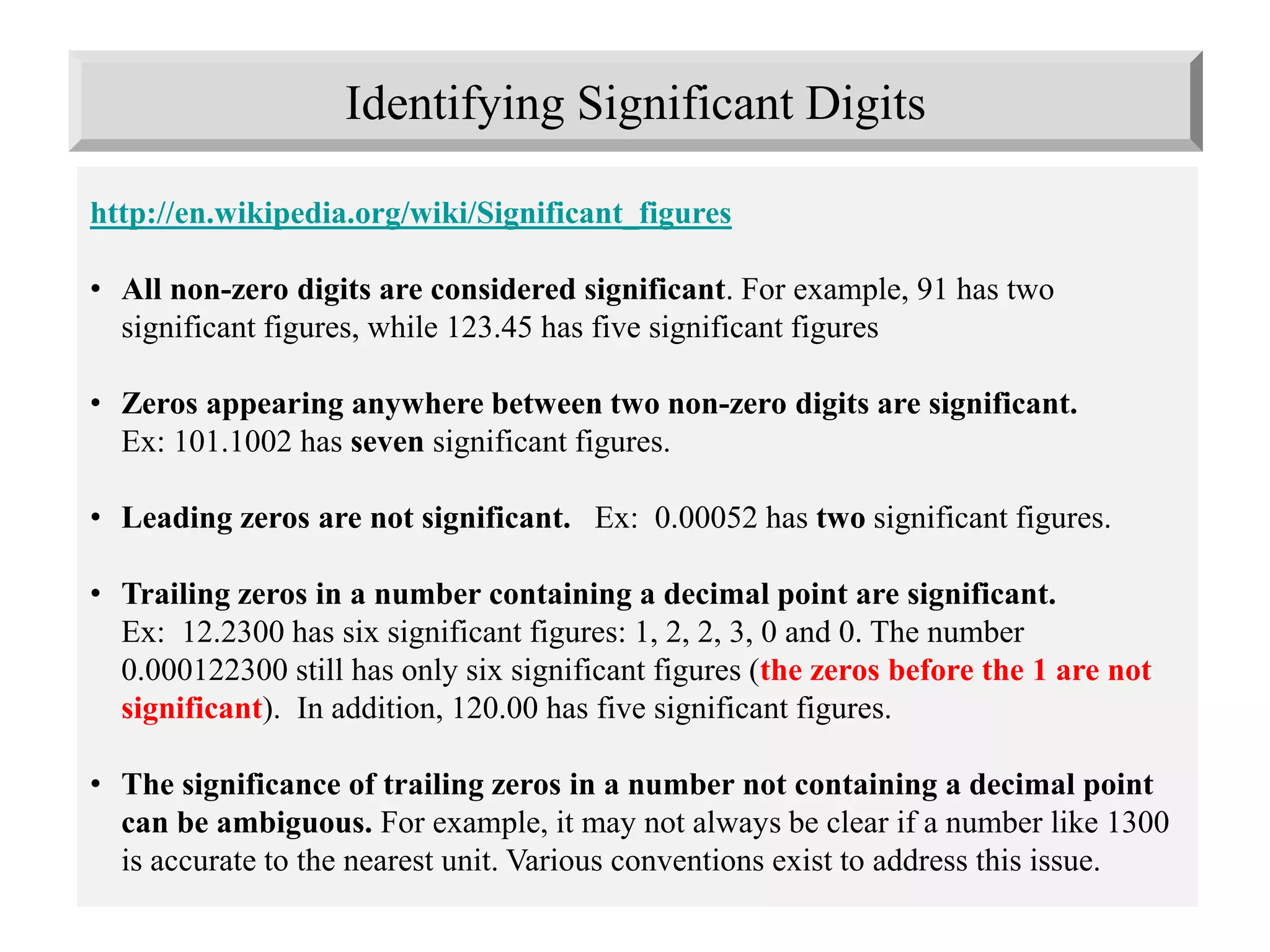 Identifying Significant Digits
http://en.wikipedia.org/wiki/Significant_figures
• All non-zero digits are considered significant. For example, 91 has two
significant figures, while 123.45 has five significant figures
• Zeros appearing anywhere between two non-zero digits are significant.
Ex: 101.1002 has seven significant figures.
• Leading zeros are not significant. Ex: 0.00052 has two significant figures.
• Trailing zeros in a number containing a decimal point are significant.
Ex: 12.2300 has six significant figures: 1, 2, 2, 3, 0 and 0. The number
0.000122300 still has only six significant figures (the zeros before the 1 are not
significant). In addition, 120.00 has five significant figures.
• The significance of trailing zeros in a number not containing a decimal point
can be ambiguous. For example, it may not always be clear if a number like 1300
is accurate to the nearest unit. Various conventions exist to address this issue.
 