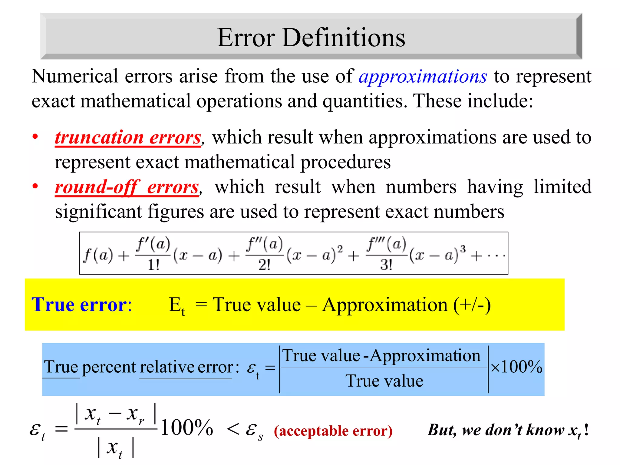Error Definitions
True error: Et = True value – Approximation (+/-)
%100
valueTrue
ionApproximat-valueTrue
:errorrelativepercentTrue t

Numerical errors arise from the use of approximations to represent
exact mathematical operations and quantities. These include:
• truncation errors, which result when approximations are used to
represent exact mathematical procedures
• round-off errors, which result when numbers having limited
significant figures are used to represent exact numbers
s
t
rt
t
x
xx
 

 %100
||
||
But, we don’t know xt !(acceptable error)
 