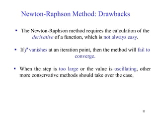 11
Newton-Raphson Method: Drawbacks
 The Newton-Raphson method requires the calculation of the
derivative of a function, which is not always easy.
 If f' vanishes at an iteration point, then the method will fail to
converge.
 When the step is too large or the value is oscillating, other
more conservative methods should take over the case.
 