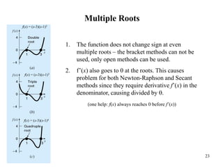 23
Multiple Roots
f(x) = (x-3)(x-1)2
f(x) = (x-3)(x-1)3
f(x) = (x-3)(x-1)4
1. The function does not change sign at even
multiple roots – the bracket methods can not be
used, only open methods can be used.
2. f’(x) also goes to 0 at the roots. This causes
problem for both Newton-Raphson and Secant
methods since they require derivative f’(x) in the
denominator, causing divided by 0.
(one help: f(x) always reaches 0 before f’(x))
 