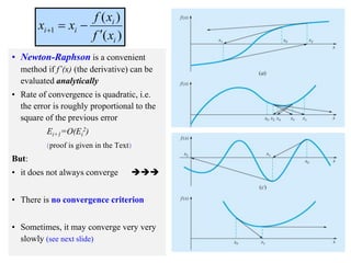 4
• Newton-Raphson is a convenient
method if f’(x) (the derivative) can be
evaluated analytically
• Rate of convergence is quadratic, i.e.
the error is roughly proportional to the
square of the previous error
Ei+1=O(Ei
2)
(proof is given in the Text)
But:
• it does not always converge 
• There is no convergence criterion
• Sometimes, it may converge very very
slowly (see next slide)
)
(
)
(
1
i
i
i
i
x
f
x
f
x
x




 