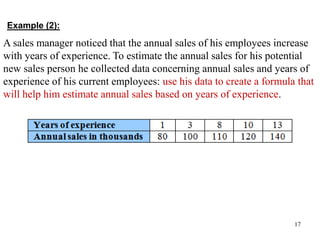 Example (2):
17
A sales manager noticed that the annual sales of his employees increase
with years of experience. To estimate the annual sales for his potential
new sales person he collected data concerning annual sales and years of
experience of his current employees: use his data to create a formula that
will help him estimate annual sales based on years of experience.
 