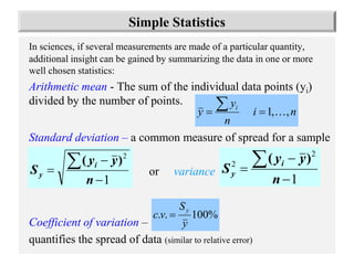 3
In sciences, if several measurements are made of a particular quantity,
additional insight can be gained by summarizing the data in one or more
well chosen statistics:
Arithmetic mean - The sum of the individual data points (yi)
divided by the number of points.
Standard deviation – a common measure of spread for a sample
or variance
Coefficient of variation –
quantifies the spread of data (similar to relative error)
n
i
n
y
y i
,
,
1 



1
2




n
y
y
S i
y
)
(
1
2
2




n
y
y
S i
y
)
(
Simple Statistics
%
100
.
.
y
S
v
c
y

 