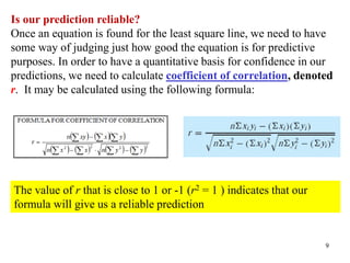 9
Is our prediction reliable?
Once an equation is found for the least square line, we need to have
some way of judging just how good the equation is for predictive
purposes. In order to have a quantitative basis for confidence in our
predictions, we need to calculate coefficient of correlation, denoted
r. It may be calculated using the following formula:
The value of r that is close to 1 or -1 (r2 = 1 ) indicates that our
formula will give us a reliable prediction
 