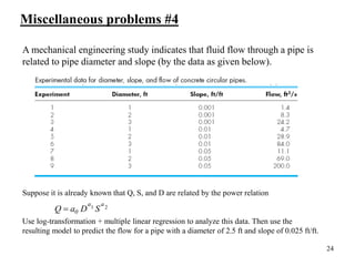 24
A mechanical engineering study indicates that fluid flow through a pipe is
related to pipe diameter and slope (by the data as given below).
Suppose it is already known that Q, S, and D are related by the power relation
Use log-transformation + multiple linear regression to analyze this data. Then use the
resulting model to predict the flow for a pipe with a diameter of 2.5 ft and slope of 0.025 ft/ft.
2
1
a
a
0 S
D
a
Q 
Miscellaneous problems #4
 