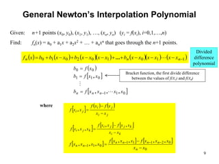 9
General Newton’s Interpolation Polynomial
 
 
 
0
1
1
0
1
1
0
0
x
x
x
x
f
b
x
x
f
b
x
f
b
n
n
n ,
,
,
,






           
1
1
0
1
0
2
0
1
0 










 n
n
n x
x
x
x
x
x
b
x
x
x
x
b
x
x
b
b
x
f 
...
     
j
i
j
i
j
i
x
x
x
f
x
f
x
x
f



,
Given: n+1 points (x0, y0), (x1, y1), …, (xn, yn) (yi = f(xi), i=0,1,…,n)
Find: fn(x) = a0 + a1x + a2x2 + … + anxn that goes through the n+1 points.
where
     
k
i
k
j
j
i
k
j
i
x
x
x
x
f
x
x
f
x
x
x
f



,
,
,
,
     
0
0
2
1
1
1
0
1
1
x
x
x
x
x
f
x
x
x
f
x
x
x
x
f
n
n
n
n
n
n
n


 



,
,
,
,
,
,
,
Bracket function, the first divide difference
between the values of f(X1) and f(X0)
Divided
difference
polynomial
 