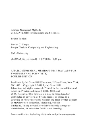Applied Numerical Methods
with MATLAB® for Engineers and Scientists
Fourth Edition
Steven C. Chapra
Berger Chair in Computing and Engineering
Tufts University
cha97962_fm_i-xvi.indd 1 07/11/16 8:25 pm
APPLIED NUMERICAL METHODS WITH MATLAB® FOR
ENGINEERS AND SCIENTISTS,
FOURTH EDITION
Published by McGraw-Hill Education, 2 Penn Plaza, New York,
NY 10121. Copyright © 2018 by McGraw-Hill
Education. All rights reserved. Printed in the United States of
America. Previous editions © 2012, 2008, and
2005. No part of this publication may be reproduced or
distributed in any form or by any means, or stored in a
database or retrieval system, without the prior written consent
of McGraw-Hill Education, including, but not
limited to, in any network or other electronic storage or
transmission, or broadcast for distance learning.
Some ancillaries, including electronic and print components,
 