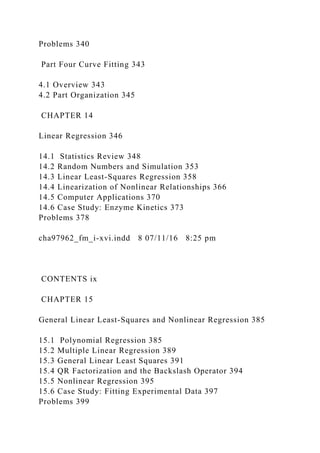 Problems 340
Part Four Curve Fitting 343
4.1 Overview 343
4.2 Part Organization 345
CHAPTER 14
Linear Regression 346
14.1 Statistics Review 348
14.2 Random Numbers and Simulation 353
14.3 Linear Least-Squares Regression 358
14.4 Linearization of Nonlinear Relationships 366
14.5 Computer Applications 370
14.6 Case Study: Enzyme Kinetics 373
Problems 378
cha97962_fm_i-xvi.indd 8 07/11/16 8:25 pm
CONTENTS ix
CHAPTER 15
General Linear Least-Squares and Nonlinear Regression 385
15.1 Polynomial Regression 385
15.2 Multiple Linear Regression 389
15.3 General Linear Least Squares 391
15.4 QR Factorization and the Backslash Operator 394
15.5 Nonlinear Regression 395
15.6 Case Study: Fitting Experimental Data 397
Problems 399
 