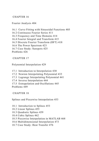 CHAPTER 16
Fourier Analysis 404
16.1 Curve Fitting with Sinusoidal Functions 405
16.2 Continuous Fourier Series 411
16.3 Frequency and Time Domains 414
16.4 Fourier Integral and Transform 415
16.5 Discrete Fourier Transform (DFT) 418
16.6 The Power Spectrum 423
16.7 Case Study: Sunspots 425
Problems 426
CHAPTER 17
Polynomial Interpolation 429
17.1 Introduction to Interpolation 430
17.2 Newton Interpolating Polynomial 433
17.3 Lagrange Interpolating Polynomial 441
17.4 Inverse Interpolation 444
17.5 Extrapolation and Oscillations 445
Problems 449
CHAPTER 18
Splines and Piecewise Interpolation 453
18.1 Introduction to Splines 453
18.2 Linear Splines 455
18.3 Quadratic Splines 459
18.4 Cubic Splines 462
18.5 Piecewise Interpolation in MATLAB 468
18.6 Multidimensional Interpolation 473
18.7 Case Study: Heat Transfer 476
 
