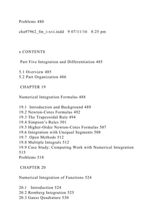 Problems 480
cha97962_fm_i-xvi.indd 9 07/11/16 8:25 pm
x CONTENTS
Part Five Integration and Differentiation 485
5.1 Overview 485
5.2 Part Organization 486
CHAPTER 19
Numerical Integration Formulas 488
19.1 Introduction and Background 489
19.2 Newton-Cotes Formulas 492
19.3 The Trapezoidal Rule 494
19.4 Simpson’s Rules 501
19.5 Higher-Order Newton-Cotes Formulas 507
19.6 Integration with Unequal Segments 508
19.7 Open Methods 512
19.8 Multiple Integrals 512
19.9 Case Study: Computing Work with Numerical Integration
515
Problems 518
CHAPTER 20
Numerical Integration of Functions 524
20.1 Introduction 524
20.2 Romberg Integration 525
20.3 Gauss Quadrature 530
 