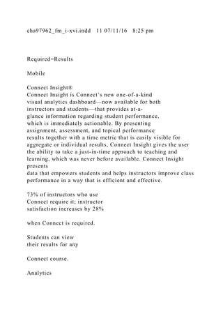 cha97962_fm_i-xvi.indd 11 07/11/16 8:25 pm
Required=Results
Mobile
Connect Insight®
Connect Insight is Connect’s new one-of-a-kind
visual analytics dashboard—now available for both
instructors and students—that provides at-a-
glance information regarding student performance,
which is immediately actionable. By presenting
assignment, assessment, and topical performance
results together with a time metric that is easily visible for
aggregate or individual results, Connect Insight gives the user
the ability to take a just-in-time approach to teaching and
learning, which was never before available. Connect Insight
presents
data that empowers students and helps instructors improve class
performance in a way that is efficient and effective.
73% of instructors who use
Connect require it; instructor
satisfaction increases by 28%
when Connect is required.
Students can view
their results for any
Connect course.
Analytics
 
