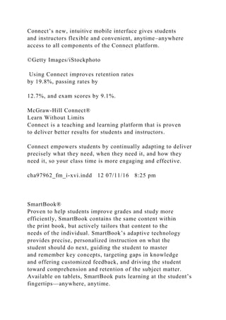 Connect’s new, intuitive mobile interface gives students
and instructors flexible and convenient, anytime–anywhere
access to all components of the Connect platform.
©Getty Images/iStockphoto
Using Connect improves retention rates
by 19.8%, passing rates by
12.7%, and exam scores by 9.1%.
McGraw-Hill Connect®
Learn Without Limits
Connect is a teaching and learning platform that is proven
to deliver better results for students and instructors.
Connect empowers students by continually adapting to deliver
precisely what they need, when they need it, and how they
need it, so your class time is more engaging and effective.
cha97962_fm_i-xvi.indd 12 07/11/16 8:25 pm
SmartBook®
Proven to help students improve grades and study more
efficiently, SmartBook contains the same content within
the print book, but actively tailors that content to the
needs of the individual. SmartBook’s adaptive technology
provides precise, personalized instruction on what the
student should do next, guiding the student to master
and remember key concepts, targeting gaps in knowledge
and offering customized feedback, and driving the student
toward comprehension and retention of the subject matter.
Available on tablets, SmartBook puts learning at the student’s
fingertips—anywhere, anytime.
 