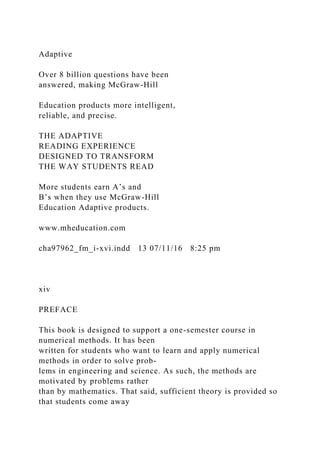 Adaptive
Over 8 billion questions have been
answered, making McGraw-Hill
Education products more intelligent,
reliable, and precise.
THE ADAPTIVE
READING EXPERIENCE
DESIGNED TO TRANSFORM
THE WAY STUDENTS READ
More students earn A’s and
B’s when they use McGraw-Hill
Education Adaptive products.
www.mheducation.com
cha97962_fm_i-xvi.indd 13 07/11/16 8:25 pm
xiv
PREFACE
This book is designed to support a one-semester course in
numerical methods. It has been
written for students who want to learn and apply numerical
methods in order to solve prob-
lems in engineering and science. As such, the methods are
motivated by problems rather
than by mathematics. That said, sufficient theory is provided so
that students come away
 