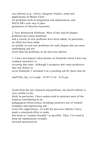 ous editions (e.g., fsolve, integrate, bvp4c), some new
applications of Monte Carlo
for problems such as integration and optimization, and
MATLAB’s new way to pass
parameters to function functions.
2. New Homework Problems. Most of the end-of-chapter
problems have been modified,
and a variety of new problems have been added. In particular,
an effort has been made
to include several new problems for each chapter that are more
challenging and dif-
ficult than the problems in the previous edition.
3. I have developed a short primer on Simulink which I have my
students read prior to
covering that topic. Although I recognize that some professors
may not choose to
cover Simulink, I included it as a teaching aid for those that do.
cha97962_fm_i-xvi.indd 14 07/11/16 8:25 pm
Aside from the new material and problems, the fourth edition is
very similar to the
third. In particular, I have endeavored to maintain most of the
features contributing to its
pedagogical effectiveness including extensive use of worked
examples and engineering and
scien tific applications. As with the previous edition, I have
made a concerted effort to make
this book as “student-friendly” as possible. Thus, I’ve tried to
keep my explanations straight-
forward and practical.
 