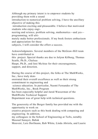 Although my primary intent is to empower students by
providing them with a sound
introduction to numerical problem solving, I have the ancillary
objective of making this
introduction exciting and pleasurable. I believe that motivated
students who enjoy engi-
neering and science, problem solving, mathematics—and yes—
programming, will ulti-
mately make better professionals. If my book fosters enthusiasm
and appreciation for these
subjects, I will consider the effort a success.
Acknowledgments. Several members of the McGraw-Hill team
have contributed to
this project. Special thanks are due to Jolynn Kilburg, Thomas
Scaife, Ph.D., Chelsea
Haupt, Ph.D., and Jeni McAtee for their encouragement,
support, and direction.
During the course of this project, the folks at The MathWorks,
Inc., have truly dem-
onstrated their overall excellence as well as their strong
commitment to engineering and
science education. In particular, Naomi Fernandes of The
MathWorks, Inc., Book Program
has been especially helpful and Jared Wasserman of the
MathWorks Technical Support
Department was of great help with technical questions.
The generosity of the Berger family has provided me with the
opportunity to work on
creative projects such as this book dealing with computing and
engineering. In addition,
my colleagues in the School of Engineering at Tufts, notably
Masoud Sanayei, Babak
Moaveni, Luis Dorfmann, Rob White, Linda Abriola, and Laurie
 