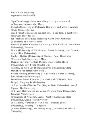 Baise, have been very
supportive and helpful.
Significant suggestions were also given by a number of
colleagues. In particular, Dave
Clough (University of Colorado–Boulder), and Mike Gustafson
(Duke University) pro-
vided valuable ideas and suggestions. In addition, a number of
reviewers provided use-
ful feedback and advice including Karen Dow Ambtman
(University of Alberta), Jalal
Behzadi (Shahid Chamran University), Eric Cochran (Iowa State
University), Frederic
Gibou (University of California at Santa Barbara), Jane Grande-
Allen (Rice University),
Raphael Haftka (University of Florida), Scott Hendricks
(Virginia Tech University), Ming
Huang (University of San Diego), Oleg Igoshin (Rice
University), David Jack (Baylor Uni-
versity), Se Won Lee (Sungkyunkwan University), Clare
McCabe (Vanderbilt University),
Eckart Meiburg (University of California at Santa Barbara),
Luis Ricardez (University of
Waterloo), James Rottman (University of California, San
Diego), Bingjing Su (University
of Cincinnati), Chin-An Tan (Wayne State University), Joseph
Tipton (The University
of Evansville), Marion W. Vance (Arizona State University),
Jonathan Vande Geest
(University of Arizona), Leah J. Walker (Arkansas State
University), Qiang Hu (University
of Alabama, Huntsville), Yukinobu Tanimoto (Tufts
University), Henning T. Søgaard
(Aarhus University), and Jimmy Feng (University of British
Columbia).
 