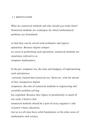 1.1 MOTIVATION
What are numerical methods and why should you study them?
Numerical methods are techniques by which mathematical
problems are formulated
so that they can be solved with arithmetic and logical
operations. Because digital comput-
ers excel at performing such operations, numerical methods are
sometimes referred to as
computer mathematics.
In the pre–computer era, the time and drudgery of implementing
such calculations
seriously limited their practical use. However, with the advent
of fast, inexpensive digital
computers, the role of numerical methods in engineering and
scientific problem solving
has exploded. Because they figure so prominently in much of
our work, I believe that
numerical methods should be a part of every engineer’s and
scientist’s basic education.
Just as we all must have solid foundations in the other areas of
mathematics and science,
 