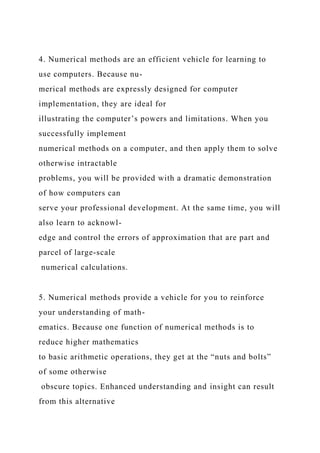 4. Numerical methods are an efficient vehicle for learning to
use computers. Because nu-
merical methods are expressly designed for computer
implementation, they are ideal for
illustrating the computer’s powers and limitations. When you
successfully implement
numerical methods on a computer, and then apply them to solve
otherwise intractable
problems, you will be provided with a dramatic demonstration
of how computers can
serve your professional development. At the same time, you will
also learn to acknowl-
edge and control the errors of approximation that are part and
parcel of large-scale
numerical calculations.
5. Numerical methods provide a vehicle for you to reinforce
your understanding of math-
ematics. Because one function of numerical methods is to
reduce higher mathematics
to basic arithmetic operations, they get at the “nuts and bolts”
of some otherwise
obscure topics. Enhanced understanding and insight can result
from this alternative
 