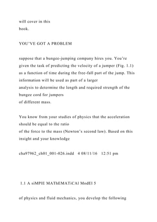 will cover in this
book.
YOU’VE GOT A PROBLEM
suppose that a bungee-jumping company hires you. You’re
given the task of predicting the velocity of a jumper (Fig. 1.1)
as a function of time during the free-fall part of the jump. This
information will be used as part of a larger
analysis to determine the length and required strength of the
bungee cord for jumpers
of different mass.
You know from your studies of physics that the acceleration
should be equal to the ratio
of the force to the mass (Newton’s second law). Based on this
insight and your knowledge
cha97962_ch01_001-026.indd 4 08/11/16 12:51 pm
1.1 A siMPlE MAThEMATiCAl ModEl 5
of physics and fluid mechanics, you develop the following
 