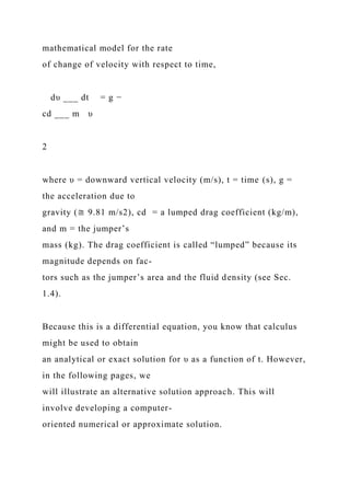 mathematical model for the rate
of change of velocity with respect to time,
dυ ___ dt = g −
cd ___ m υ
2
where υ = downward vertical velocity (m/s), t = time (s), g =
the acceleration due to
gravity (≅ 9.81 m/s2), cd = a lumped drag coefficient (kg/m),
and m = the jumper’s
mass (kg). The drag coefficient is called “lumped” because its
magnitude depends on fac-
tors such as the jumper’s area and the fluid density (see Sec.
1.4).
Because this is a differential equation, you know that calculus
might be used to obtain
an analytical or exact solution for υ as a function of t. However,
in the following pages, we
will illustrate an alternative solution approach. This will
involve developing a computer-
oriented numerical or approximate solution.
 