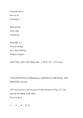 Upward force
due to air
resistance
Downward
force due
to gravity
FIGURE 1.1
Forces acting
on a free-falling
bungee jumper.
cha97962_ch01_001-026.indd 5 08/11/16 12:51 pm
6 MAThEMATiCAl ModEling, nuMERiCAl METhods, And
PRoblEM solving
The second law can be recast in the format of Eq. (1.1) by
merely dividing both sides
by m to give
a = F __ m (1.3)
 